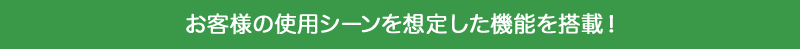 お客様の使用シーンを想定した機能を搭載!