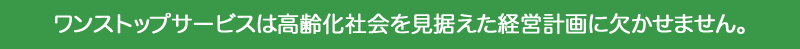 ワンストップサービスは高齢化社会を見据えた経営計画に欠かせません。